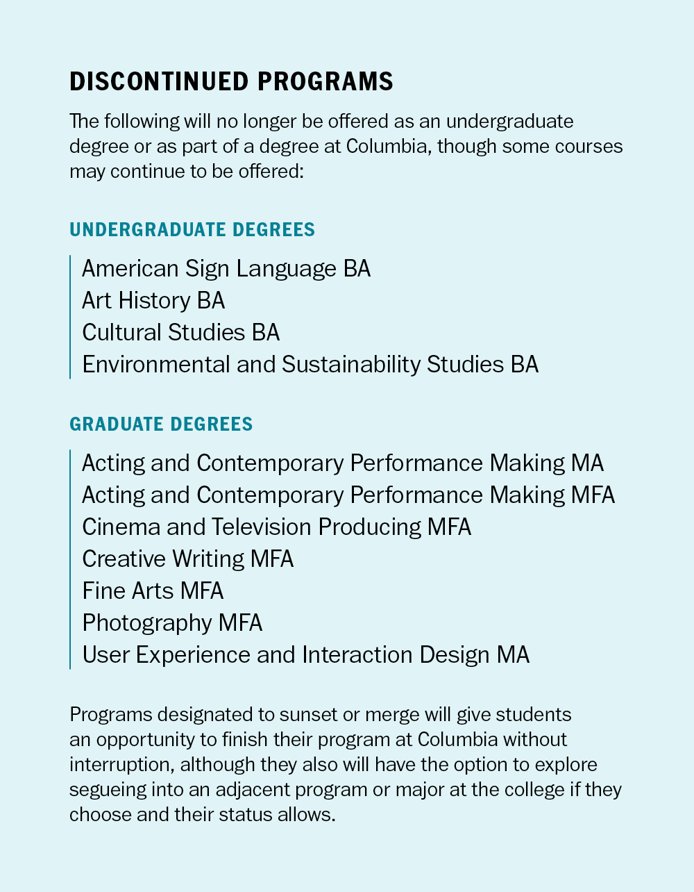 Title: "DISCONTINUED PROGRAMS" Description: This graphic lists programs that will no longer be offered as undergraduate or graduate degrees at Columbia College: Undergraduate Degrees: American Sign Language BA, Art History BA, Cultural Studies BA, and Environmental and Sustainability Studies BA. Graduate Degrees: Acting and Contemporary Performance Making MA/MFA, Cinema and Television Producing MFA, Creative Writing MFA, Fine Arts MFA, Photography MFA, and User Experience and Interaction Design MA. A paragraph at the bottom explains that students in these programs will have an opportunity to finish their degree without interruption, with options to transition to adjacent programs.